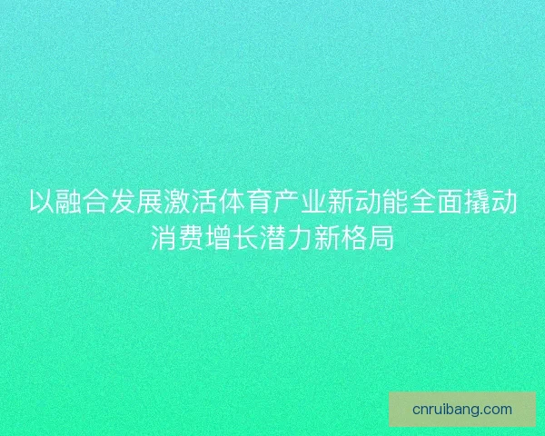 以融合发展激活体育产业新动能全面撬动消费增长潜力新格局