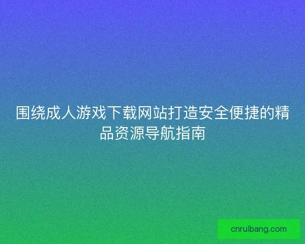 围绕成人游戏下载网站打造安全便捷的精品资源导航指南