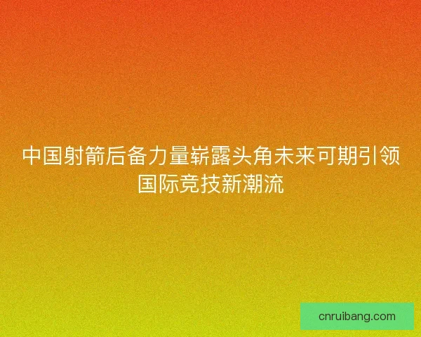 中国射箭后备力量崭露头角未来可期引领国际竞技新潮流